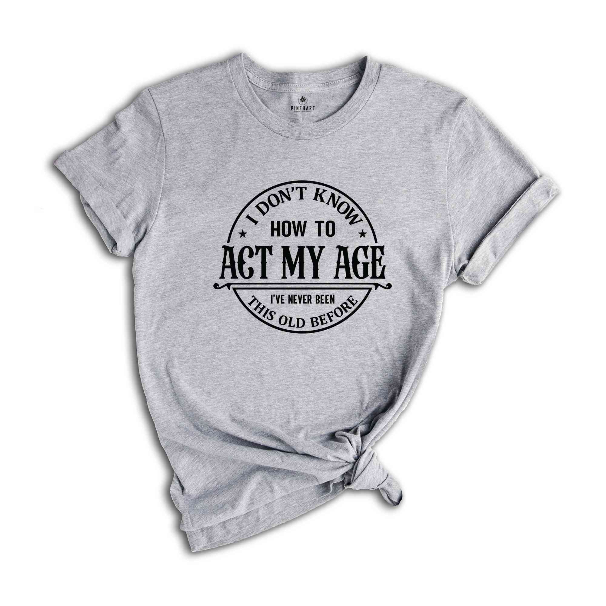 I Don't Know How To Act My Age Shirt, I've Never Been This Old Before Shirt, Birthday Funny Humor Friends Family Shirt, Sarcasm Shirt