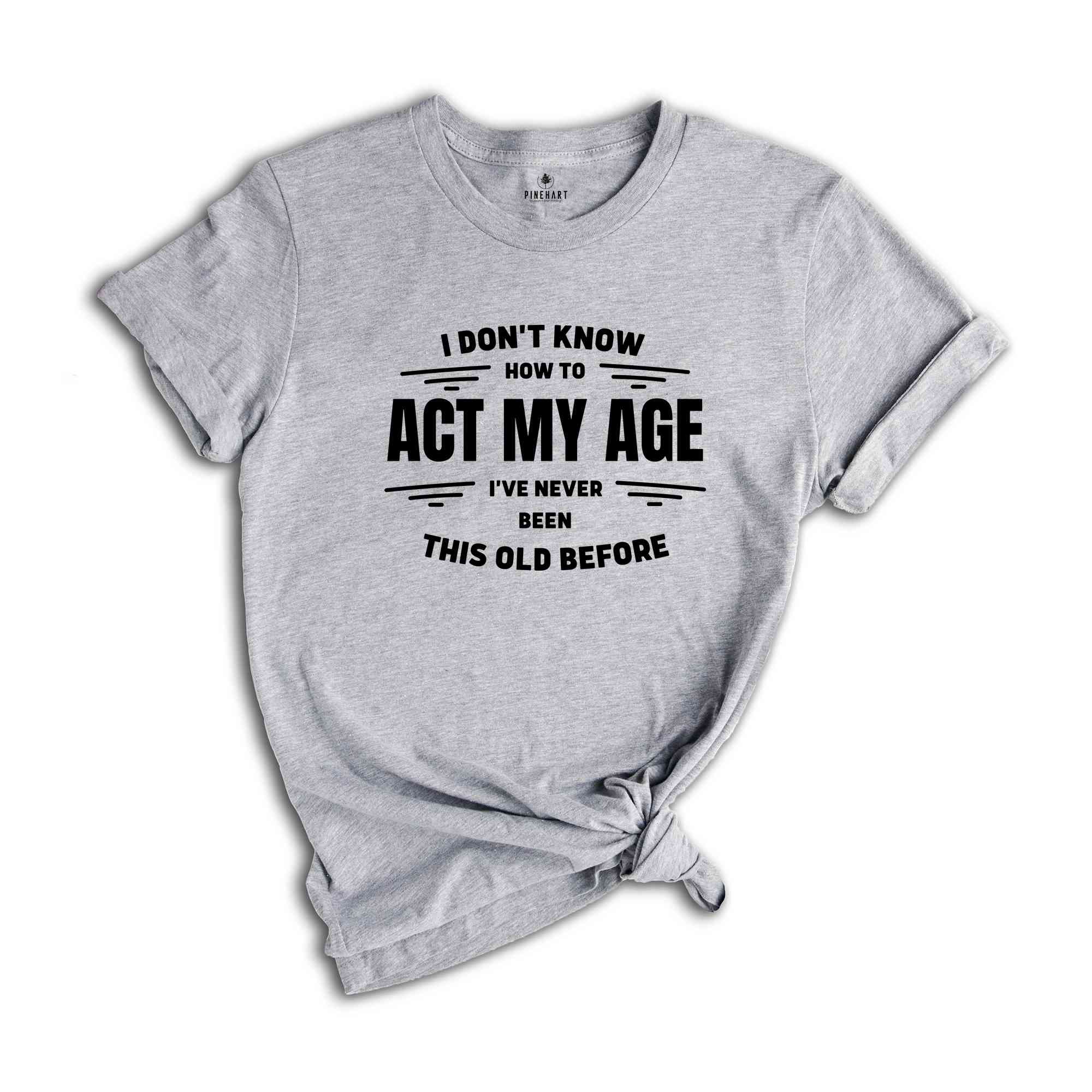 I Don't Know How To Act My Age, I've Never Been This Old Before Shirt, Funny Humor Birthday Shirt, Funny Age Shirt, Humorous Aging Shirt