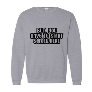 But You Have To Start Somewhere Sweatshirt, Funny Sweatshirt, Cool Sweatshirt, Sarcastic Sweatshirt, Funny Motivational Sweatshirt