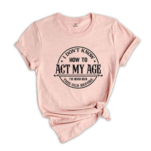 I Don't Know How To Act My Age Shirt, I've Never Been This Old Before Shirt, Birthday Funny Humor Friends Family Shirt, Sarcasm Shirt