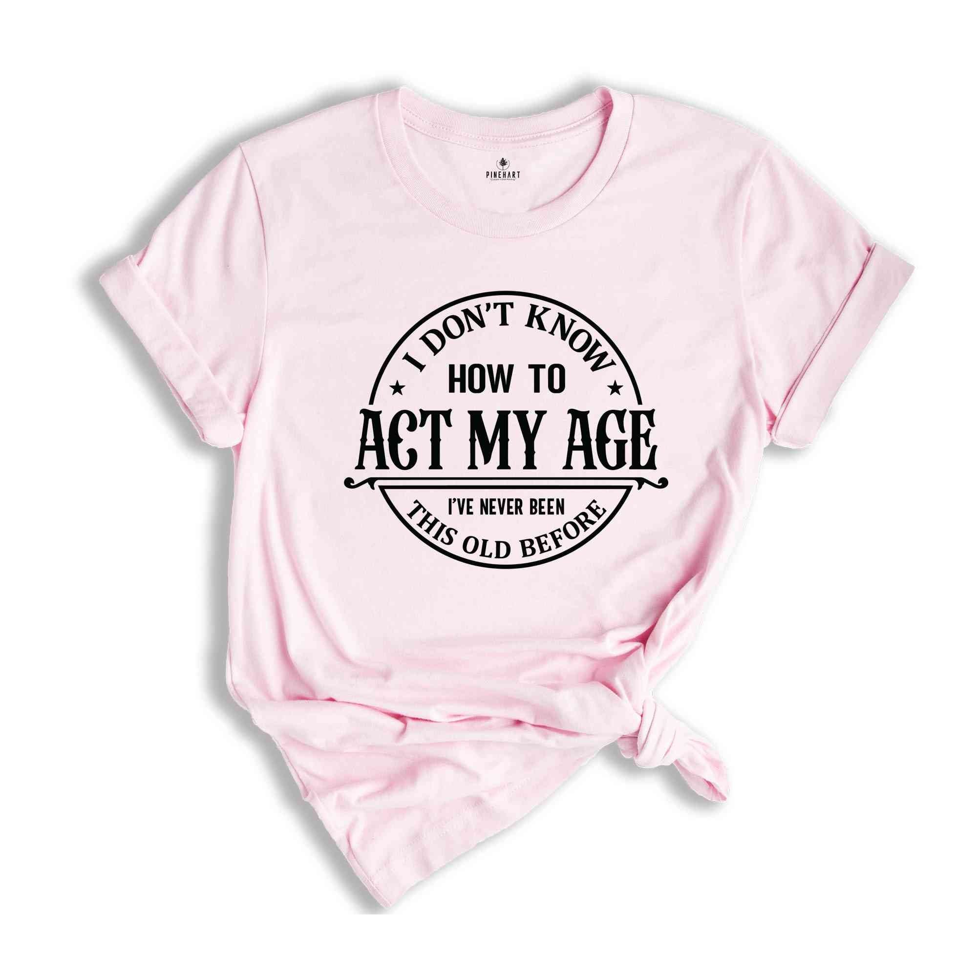 I Don't Know How To Act My Age Shirt, I've Never Been This Old Before Shirt, Birthday Funny Humor Friends Family Shirt, Sarcasm Shirt