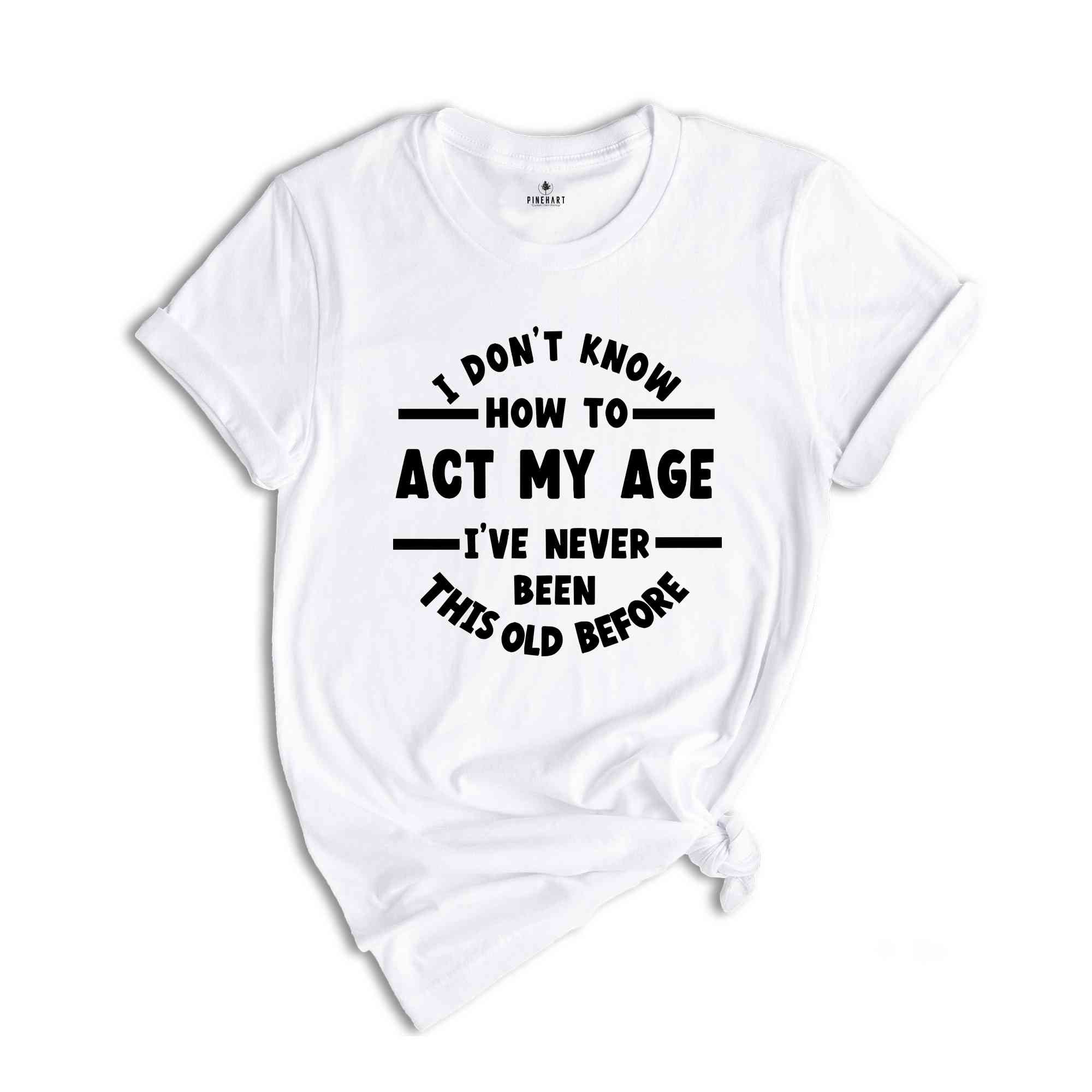 I Don't Know How To Act My Age, I've Never Been This Old Before Shirt, Sarcastic Shirt, Birthday Gift, Funny Friends Gift